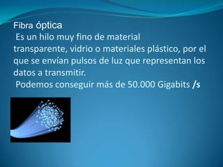 Fibra óptica
Es un hilo muy fino de material
transparente, vidrio o materiales plástico, por el
que se envían pulsos de luz que representan los
datos a transmitir.
Podemos conseguir más de 50.000 Gigabits /s
•.
 