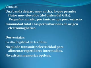 Ventajas:
Una banda de paso muy ancha, lo que permite
flujos muy elevados (del orden del GHz).
Pequeño tamaño, por tanto ocupa poco espacio.
Inmunidad total a las perturbaciones de origen
electromagnético.
Desventajas:
La alta fragilidad de las fibras.
No puede transmitir electricidad para
alimentar repetidores intermedios.
No existen memorias ópticas.
 