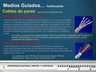 Medios Guiados… Continuación
Cables de pares Hay dos tipos de cable trenzado:
Unshield Twisted Pair. Es un cable de pares trenzado y sin recubrimiento metálico
externo, de modo que es más sensible a las interferencias, sin embargo, al estar
trenzado compensa las inducciones electromagnéticas producidas por las líneas
del mismo cable. Es importante guardar la numeración de los pares, ya que de lo
contrario el efecto del trenzado no será eficaz, disminuyendo sensiblemente o
inclusive impidiendo la capacidad de transmitir. Es un cable barato y sencillo de
instalar.
Cable trenzado no apantallado UTP
UNIVERSIDAD NACIONAL ABIERTA Y A DISTANCIA
No cuenta con ningún tipo de pantalla adicional y tiene una impedancia característica de 100 Ohmios. El
conector más frecuente con el UTP es el RJ45, aunque también puede usarse otro (RJ11 y otros),
dependiendo del adaptador de red.
Cable trenzado apantallado STP
Shield Twisted Pair. Este cable es semejante al UTP pero se le añade un
recubrimiento metálico para evitar las interferencias externas. Por tanto, es un
cable más protegido pero menos flexible que el primero. El sistema de trenzado es
idéntico al del cable UTP
Su impedancia es de 150 Ohm. El nivel de protección del STP ante
perturbaciones externas es mayor al ofrecido por UTP.
 