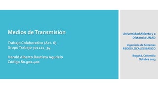 Medios deTransmisión
Trabajo Colaborativo (Act. 6)
GrupoTrabajo 301121_34
Harold Alberto Bautista Agudelo
Código 80.902.400
UniversidadAbierta y a
Distancia UNAD
Ingeniería de Sistemas
REDES LOCALES BÁSICO
Bogotá, Colombia
Octubre 2013
 