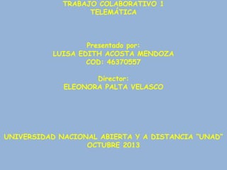 TRABAJO COLABORATIVO 1
TELEMÁTICA

Presentado por:
LUISA EDITH ACOSTA MENDOZA
COD: 46370557
Director:
ELEONORA PALTA VELASCO

UNIVERSIDAD NACIONAL ABIERTA Y A DISTANCIA “UNAD”
OCTUBRE 2013

 