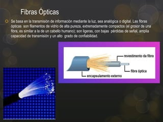Fibras Ópticas
 Se basa en la transmisión de información mediante la luz, sea analógica o digital. Las fibras
ópticas son filamentos de vidrio de alta pureza, extremadamente compactos (el grosor de una
fibra, es similar a la de un cabello humano); son ligeras, con bajas pérdidas de señal, amplia
capacidad de transmisión y un alto grado de confiabilidad.

 