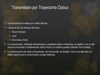 Transmisión por Trayectoria Óptica

 La transmisión se realiza por medio del aire.
 Incluye el uso de diversas técnicas:
 Rayos infrarrojos
 Láser
 Microondas o Radio

 La comunicación, utilizando transmisores y receptores láser o infrarrojos, es digital y con un alto
nivel de inmunidad a interferencias (sólo la lluvia y la neblina pueden interferir con la señal).
 La comunicación por radio a frecuencias de microondas, se emplea como una alternativa al
cable coaxial para la comunicación a larga distancia.

 