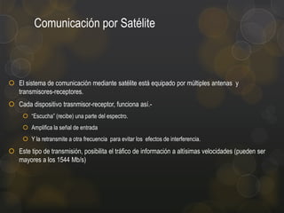 Comunicación por Satélite

 El sistema de comunicación mediante satélite está equipado por múltiples antenas y
transmisores-receptores.
 Cada dispositivo trasnmisor-receptor, funciona así. “Escucha” (recibe) una parte del espectro.
 Amplifica la señal de entrada

 Y la retransmite a otra frecuencia para evitar los efectos de interferencia.

 Este tipo de transmisión, posibilita el tráfico de información a altísimas velocidades (pueden ser
mayores a los 1544 Mb/s)

 