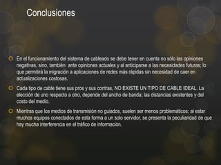Conclusiones

 En el funcionamiento del sistema de cableado se debe tener en cuenta no sólo las opiniones
negativas, sino, también ante opiniones actuales y al anticiparse a las necesidades futuras; lo
que permitirá la migración a aplicaciones de redes más rápidas sin necesidad de caer en
actualizaciones costosas.

 Cada tipo de cable tiene sus pros y sus contras, NO EXISTE UN TIPO DE CABLE IDEAL. La
elección de uno respecto a otro, depende del ancho de banda; las distancias existentes y del
costo del medio.
 Mientras que los medios de transmisión no guiados, suelen ser menos problemáticos; al estar
muchos equipos conectados de esta forma a un solo servidor, se presenta la peculiaridad de que
hay mucha interferencia en el tráfico de información.

 