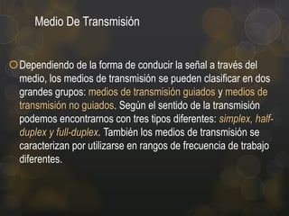 Medio De Transmisión
Dependiendo de la forma de conducir la señal a través del
medio, los medios de transmisión se pueden clasificar en dos
grandes grupos: medios de transmisión guiados y medios de
transmisión no guiados. Según el sentido de la transmisión
podemos encontrarnos con tres tipos diferentes: simplex, halfduplex y full-duplex. También los medios de transmisión se
caracterizan por utilizarse en rangos de frecuencia de trabajo
diferentes.

 