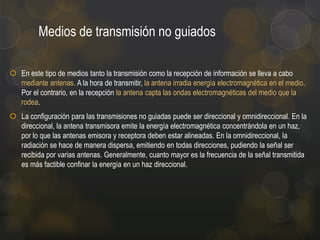 Medios de transmisión no guiados
 En este tipo de medios tanto la transmisión como la recepción de información se lleva a cabo
mediante antenas. A la hora de transmitir, la antena irradia energía electromagnética en el medio.
Por el contrario, en la recepción la antena capta las ondas electromagnéticas del medio que la
rodea.
 La configuración para las transmisiones no guiadas puede ser direccional y omnidireccional. En la
direccional, la antena transmisora emite la energía electromagnética concentrándola en un haz,
por lo que las antenas emisora y receptora deben estar alineadas. En la omnidireccional, la
radiación se hace de manera dispersa, emitiendo en todas direcciones, pudiendo la señal ser
recibida por varias antenas. Generalmente, cuanto mayor es la frecuencia de la señal transmitida
es más factible confinar la energía en un haz direccional.

 