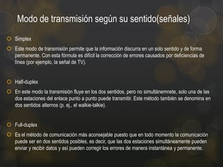 Modo de transmisión según su sentido(señales)
 Simplex
 Este modo de transmisión permite que la información discurra en un solo sentido y de forma
permanente. Con esta fórmula es difícil la corrección de errores causados por deficiencias de
línea (por ejemplo, la señal de TV).

 Half-duplex
 En este modo la transmisión fluye en los dos sentidos, pero no simultánemnete, solo una de las
dos estaciones del enlace punto a punto puede transmitir. Este método también se denomina en
dos sentidos alternos (p. ej., el walkie-talkie).
 Full-duplex
 Es el método de comunicación más aconsejable puesto que en todo momento la comunicación
puede ser en dos sentidos posibles, es decir, que las dos estaciones simultáneamente pueden
enviar y recibir datos y así pueden corregir los errores de manera instantánea y permanente.

 