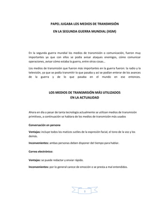 3
PAPEL JUGABA LOS MEDIOS DE TRANSMISIÓN
EN LA SEGUNDA GUERRA MUNDIAL (IIGM)
En la segunda guerra mundial los medios de transmisión o comunicación, fueron muy
importantes ya que con ellos se podía avisar ataques enemigos, cómo comunicar
operaciones, avisar cómo estaba la guerra, entre otras cosas…
Los medios de transmisión que fueron más importantes en la guerra fueron: la radio y la
televisión, ya que se podía transmitir lo que pasaba y así se podían enterar de los avances
de la guerra y de lo que pasaba en el mundo en ese entonces.
LOS MEDIOS DE TRANSMISIÓN MÁS UTILIZADOS
EN LA ACTUALIDAD
Ahora en día a pesar de tanta tecnología actualmente se utilizan medios de transmisión
primitivos, a continuación se hablara de los medios de transmisión más usados
Conversación en persona
Ventajas: incluye todos los matices sutiles de la expresión facial, el tono de la voz y los
demás.
Inconvenientes: ambas personas deben disponer del tiempo para hablar.
Correo electrónico:
Ventajas: se puede redactar y enviar rápido.
Inconvenientes: por lo general carece de emoción o se presta a mal entendidos.
 