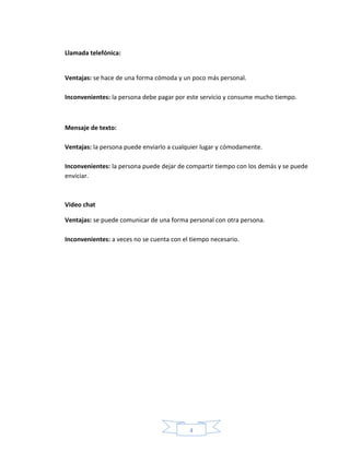 4
Llamada telefónica:
Ventajas: se hace de una forma cómoda y un poco más personal.
Inconvenientes: la persona debe pagar por este servicio y consume mucho tiempo.
Mensaje de texto:
Ventajas: la persona puede enviarlo a cualquier lugar y cómodamente.
Inconvenientes: la persona puede dejar de compartir tiempo con los demás y se puede
enviciar.
Video chat
Ventajas: se puede comunicar de una forma personal con otra persona.
Inconvenientes: a veces no se cuenta con el tiempo necesario.
 