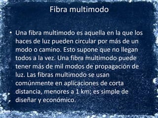 Fibra multimodoUna fibra multimodo es aquella en la que los haces de luz pueden circular por más de un modo o camino. Esto supone que no llegan todos a la vez. Una fibra multimodo puede tener más de mil modos de propagación de luz. Las fibras multimodo se usan comúnmente en aplicaciones de corta distancia, menores a 1 km; es simple de diseñar y económico.