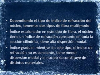 Dependiendo el tipo de índice de refracción del núcleo, tenemos dos tipos de fibra multimodo:Índice escalonado: en este tipo de fibra, el núcleo tiene un índice de refracción constante en toda la sección cilíndrica, tiene alta dispersión modal.Índice gradual: mientras en este tipo, el índice de refracción no es constante, tiene menor dispersión modal y el núcleo se constituye de distintos materiales.