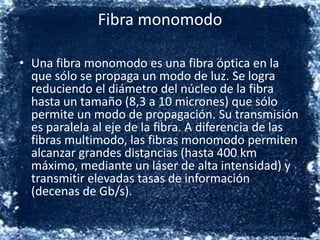 Fibra monomodoUna fibra monomodo es una fibra óptica en la que sólo se propaga un modo de luz. Se logra reduciendo el diámetro del núcleo de la fibra hasta un tamaño (8,3 a 10 micrones) que sólo permite un modo de propagación. Su transmisión es paralela al eje de la fibra. A diferencia de las fibras multimodo, las fibras monomodo permiten alcanzar grandes distancias (hasta 400 km máximo, mediante un láser de alta intensidad) y transmitir elevadas tasas de información (decenas de Gb/s).