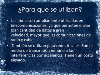 ¿Para que se utilizan?Las fibras son ampliamente utilizadas en telecomunicaciones, ya que permiten enviar gran cantidad de datos a gran velocidad, mayor que las comunicaciones de radio y cable.También se utilizan para redes locales. Son el medio de transmisión inmune a las interferencias por excelencia. Tienen un costo elevado.