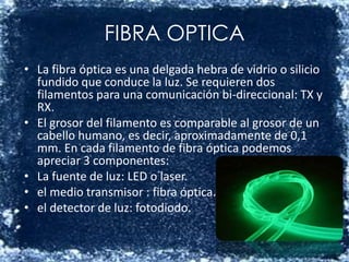 FIBRA OPTICALa fibra óptica es una delgada hebra de vidrio o silicio fundido que conduce la luz. Se requieren dos filamentos para una comunicación bi-direccional: TX y RX.El grosor del filamento es comparable al grosor de un cabello humano, es decir, aproximadamente de 0,1 mm. En cada filamento de fibra óptica podemos apreciar 3 componentes:La fuente de luz: LED o laser. el medio transmisor : fibra óptica. el detector de luz: fotodiodo.