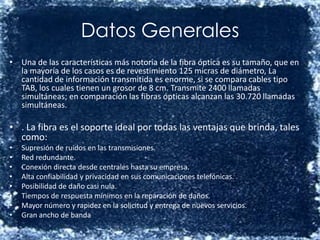 Datos Generales Una de las características más notoria de la fibra óptica es su tamaño, que en la mayoría de los casos es de revestimiento 125 micras de diámetro, La cantidad de información transmitida es enorme, si se compara cables tipo TAB, los cuales tienen un grosor de 8 cm. Transmite 2400 llamadas simultáneas; en comparación las fibras ópticas alcanzan las 30.720 llamadas simultáneas.. La fibra es el soporte ideal por todas las ventajas que brinda, tales como: Supresión de ruidos en las transmisiones.  Red redundante.  Conexión directa desde centrales hasta su empresa.  Alta confiabilidad y privacidad en sus comunicaciones telefónicas.  Posibilidad de daño casi nula.  Tiempos de respuesta mínimos en la reparación de daños.  Mayor número y rapidez en la solicitud y entrega de nuevos servicios.  Gran ancho de banda  