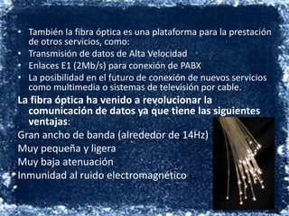 También la fibra óptica es una plataforma para la prestación de otros servicios, como:Transmisión de datos de Alta Velocidad  Enlaces E1 (2Mb/s) para conexión de PABX  La posibilidad en el futuro de conexión de nuevos servicios como multimedia o sistemas de televisión por cable. La fibra óptica ha venido a revolucionar la comunicación de datos ya que tiene las siguientes ventajas:Gran ancho de banda (alrededor de 14Hz) Muy pequeña y ligera Muy baja atenuación  Inmunidad al ruido electromagnético