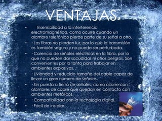 VENTAJASInsensibilidad a la interferencia electromagnética, como ocurre cuando un alambre telefónico pierde parte de su señal a otro.· Las fibras no pierden luz, por lo que la transmisión es también segura y no puede ser perturbada.· Carencia de señales eléctricas en la fibra, por lo que no pueden dar sacudidas ni otros peligros. Son convenientes por lo tanto para trabajar en ambientes explosivos.· Liviandad y reducido tamaño del cable capaz de llevar un gran número de señales.· Sin puesta a tierra de señales, como ocurre con alambres de cobre que quedan en contacto con ambientes metálicos.· Compatibilidad con la tecnología digital.· Fácil de instalar. 