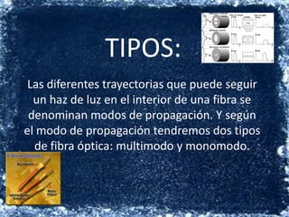 TIPOS:Las diferentes trayectorias que puede seguir un haz de luz en el interior de una fibra se denominan modos de propagación. Y según el modo de propagación tendremos dos tipos de fibra óptica: multimodo y monomodo.