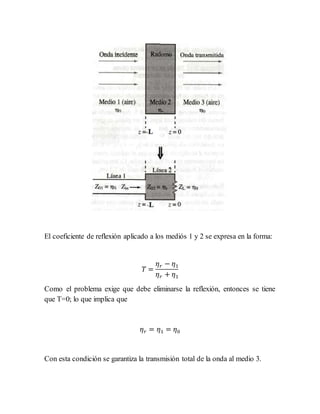 El coeficiente de reflexión aplicado a los mediós 1 y 2 se expresa en la forma:
𝑇 =
𝜂 𝑟 − 𝜂1
𝜂 𝑟 + 𝜂1
Como el problema exige que debe eliminarse la reflexión, entonces se tiene
que T=0; lo que implica que
𝜂 𝑟 = 𝜂1 = 𝜂0
Con esta condición se garantiza la transmisión total de la onda al medio 3.
 