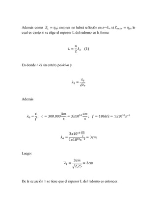 Además como 𝑍𝐿 = 𝜂0; entones no habrá reflexión en z=-L, si 𝑍𝑒𝑛𝑡𝑟 = 𝜂0, lo
cual es cierto si se elige el espesor L del radomo en la forma
𝐿 =
𝑛
2
𝜆2 (1)
En donde n es un entero positivo y
𝜆2 =
𝜆0
√ 𝜀 𝑟
Además
𝜆0 =
𝑐
𝑓
; 𝑐 = 300.000
𝑘𝑚
𝑠
= 3𝑥1010
𝑐𝑚
𝑠
; 𝑓 = 10𝐺𝐻𝑧 = 1𝑥1010
𝑠−1
𝜆0 =
3𝑥1010 𝑐𝑚
𝑠
1𝑥1010 𝑠−1
= 3𝑐𝑚
Luego:
𝜆2 =
3𝑐𝑚
√2,25
= 2𝑐𝑚
De la ecuación 1 se tiene que el espesor L del radomo es entonces:
 
