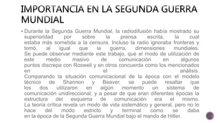  Durante la Segunda Guerra Mundial, la radiodifusión había mostrado su
superioridad por sobre la prensa escrita, la cual
estaba más sometida a la censura. Incluso la radio ignoraba fronteras y
tomó, al igual que la guerra, dimensiones mundiales.
Se puede observar mediante este trabajo, que el modo de utilización de
este medio masivo de comunicación en algunos
puntos discrepa con Roswell y en otros concuerda como los mencionados
en el análisis.
Comparando la situación comunicacional de la época con el modelo
técnico de Shannon y Beaver, se puede resaltar que
los dos utilizaron en algún momento un sistema de
comunicación unidireccional; y a pesar de que eran diferentes épocas la
estructura del esquema de comunicación era el mismo.
La teoría crítica revela un modo de vida sistemático y general, pero no lo
hace del modo estricto y terminal como se daba
en la época de la Segunda Guerra Mundial bajo el mando de Hitler.
 