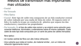 • Coaxial
• Par Trenzado
• Fibra Óptica
• Coaxial : Este tipo de cable esta compuesto de un hilo conductor central
de cobre rodeado por una malla de hilos de cobre. El espacio entre el
hilo y la malla lo ocupa un conducto de plástico que separa los dos
conductores y mantiene las propiedades
• Par trenzado: Es el tipo de cable más común y se originó como solución para
conectar teléfonos, terminales y ordenadores sobre el mismo cableado. Cada
cable de este tipo está compuesto por un serie de pares de cables trenzados
fibra óptica :
• Un núcleo central de fibra con alto índice refracción.
• Una cubierta que rodea el núcleo ,de material similar , con un índice de
refacción ligeramente menor
 
