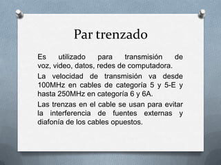 Par trenzado
Es
utilizado
para
transmisión
de
voz, video, datos, redes de computadora.
La velocidad de transmisión va desde
100MHz en cables de categoría 5 y 5-E y
hasta 250MHz en categoría 6 y 6A.
Las trenzas en el cable se usan para evitar
la interferencia de fuentes externas y
diafonía de los cables opuestos.

 