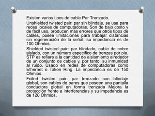 Existen varios tipos de cable Par Trenzado.
Unshielded twisted pair: par sin blindaje, se usa para
redes locales de computadoras. Son de bajo costo y
de fácil uso, producen más errores que otros tipos de
cables, posee limitaciones para trabajar distancias
sin regeneración de la señal, su impedancia es de
100 Ohmios.
Shielded twisted pair: par blindado, cable de cobre
aislado, con un número especifico de trenzas por pie.
STP es refiere a la cantidad de aislamiento alrededor
de un conjunto de cables y, por tanto, su inmunidad
al ruido. Usado en redes de computadoras como
Ethernet o Token Ring. La impedancia es de 150
Ohmios.
Foiled twisted pair: par trenzado con blindaje
global, son cables de pares que poseen una pantalla
conductora global en forma trenzada Mejora la
protección frente a interferencias y su impedancia es
de 120 Ohmios.

 