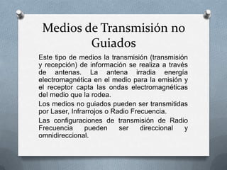 Medios de Transmisión no
Guiados
Este tipo de medios la transmisión (transmisión
y recepción) de información se realiza a través
de antenas. La antena irradia energía
electromagnética en el medio para la emisión y
el receptor capta las ondas electromagnéticas
del medio que la rodea.
Los medios no guiados pueden ser transmitidas
por Laser, Infrarrojos o Radio Frecuencia.
Las configuraciones de transmisión de Radio
Frecuencia
pueden
ser
direccional
y
omnidireccional.

 