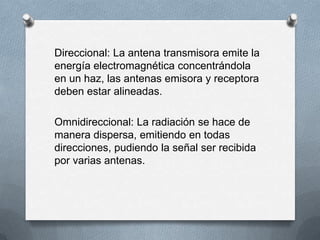 Direccional: La antena transmisora emite la
energía electromagnética concentrándola
en un haz, las antenas emisora y receptora
deben estar alineadas.
Omnidireccional: La radiación se hace de
manera dispersa, emitiendo en todas
direcciones, pudiendo la señal ser recibida
por varias antenas.

 