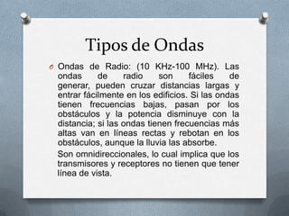 Tipos de Ondas
O Ondas de Radio: (10 KHz-100 MHz). Las

ondas
de
radio
son
fáciles
de
generar, pueden cruzar distancias largas y
entrar fácilmente en los edificios. Si las ondas
tienen frecuencias bajas, pasan por los
obstáculos y la potencia disminuye con la
distancia; si las ondas tienen frecuencias más
altas van en líneas rectas y rebotan en los
obstáculos, aunque la lluvia las absorbe.
Son omnidireccionales, lo cual implica que los
transmisores y receptores no tienen que tener
línea de vista.

 