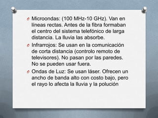 O Microondas: (100 MHz-10 GHz). Van en

líneas rectas. Antes de la fibra formaban
el centro del sistema telefónico de larga
distancia. La lluvia las absorbe.
O Infrarrojos: Se usan en la comunicación
de corta distancia (controlo remoto de
televisores). No pasan por las paredes.
No se pueden usar fuera.
O Ondas de Luz: Se usan láser. Ofrecen un
ancho de banda alto con costo bajo, pero
el rayo lo afecta la lluvia y la polución

 