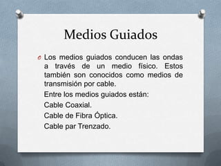 Medios Guiados
O Los medios guiados conducen las ondas

a través de un medio físico. Estos
también son conocidos como medios de
transmisión por cable.
Entre los medios guiados están:
Cable Coaxial.
Cable de Fibra Óptica.
Cable par Trenzado.

 