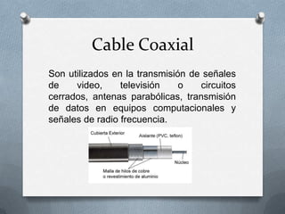 Cable Coaxial
Son utilizados en la transmisión de señales
de
video,
televisión
o
circuitos
cerrados, antenas parabólicas, transmisión
de datos en equipos computacionales y
señales de radio frecuencia.

 