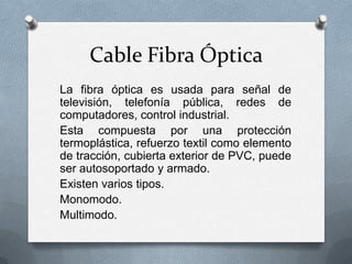 Cable Fibra Óptica
La fibra óptica es usada para señal de
televisión, telefonía pública, redes de
computadores, control industrial.
Esta compuesta por una protección
termoplástica, refuerzo textil como elemento
de tracción, cubierta exterior de PVC, puede
ser autosoportado y armado.
Existen varios tipos.
Monomodo.
Multimodo.

 