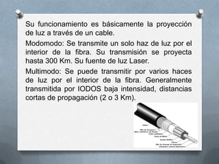 Su funcionamiento es básicamente la proyección
de luz a través de un cable.
Modomodo: Se transmite un solo haz de luz por el
interior de la fibra. Su transmisión se proyecta
hasta 300 Km. Su fuente de luz Laser.
Multimodo: Se puede transmitir por varios haces
de luz por el interior de la fibra. Generalmente
transmitida por IODOS baja intensidad, distancias
cortas de propagación (2 o 3 Km).

 