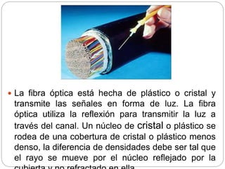  La fibra óptica está hecha de plástico o cristal y
transmite las señales en forma de luz. La fibra
óptica utiliza la reflexión para transmitir la luz a
través del canal. Un núcleo de cristal o plástico se
rodea de una cobertura de cristal o plástico menos
denso, la diferencia de densidades debe ser tal que
el rayo se mueve por el núcleo reflejado por la
 