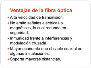 Ventajas de la fibra óptica
 Alta velocidad de transmisión.
 No emite señales eléctricas o
magnéticas, lo cual redunda en
seguridad.
 Inmunidad frente a interferencias y
modulación cruzada.
 Mayor economía que el cable coaxial en
algunas instalaciones.
 Soporta mayores distancias.
 