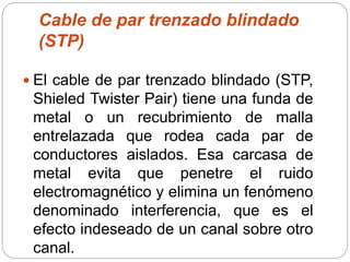 Cable de par trenzado blindado
(STP)
 El cable de par trenzado blindado (STP,
Shieled Twister Pair) tiene una funda de
metal o un recubrimiento de malla
entrelazada que rodea cada par de
conductores aislados. Esa carcasa de
metal evita que penetre el ruido
electromagnético y elimina un fenómeno
denominado interferencia, que es el
efecto indeseado de un canal sobre otro
canal.
 