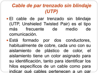 Cable de par trenzado sin blindaje
(UTP)
 El cable de par trenzado sin blindaje
(UTP, Unshieled Twisted Pair) es el tipo
más frecuente de medio de
comunicación.
 Está formado por dos conductores,
habitualmente de cobre, cada uno con su
aislamiento de plástico de color, el
aislamiento tiene un color asignado para
su identificación, tanto para identificar los
hilos específicos de un cable como para
indicar qué cables pertenecen a un par
 