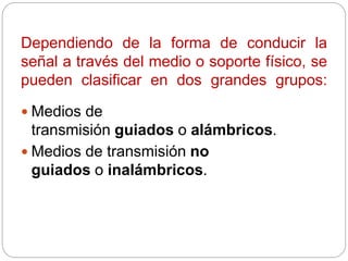 Dependiendo de la forma de conducir la
señal a través del medio o soporte físico, se
pueden clasificar en dos grandes grupos:
 Medios de
transmisión guiados o alámbricos.
 Medios de transmisión no
guiados o inalámbricos.
 