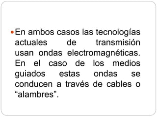 En ambos casos las tecnologías
actuales de transmisión
usan ondas electromagnéticas.
En el caso de los medios
guiados estas ondas se
conducen a través de cables o
“alambres”.
 
