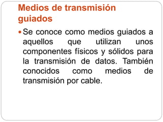 Medios de transmisión
guiados
 Se conoce como medios guiados a
aquellos que utilizan unos
componentes físicos y sólidos para
la transmisión de datos. También
conocidos como medios de
transmisión por cable.
 