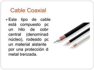 Cable Coaxial
 Este tipo de cable
está compuesto por
un hilo de cobre
central (denominado
núcleo), rodeado por
un material aislante y
por una protección de
metal trenzada.
 