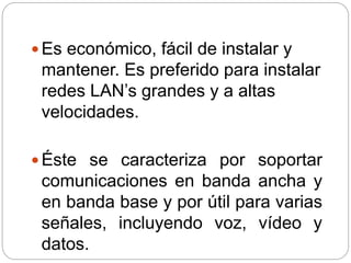  Es económico, fácil de instalar y
mantener. Es preferido para instalar
redes LAN’s grandes y a altas
velocidades.
 Éste se caracteriza por soportar
comunicaciones en banda ancha y
en banda base y por útil para varias
señales, incluyendo voz, vídeo y
datos.
 