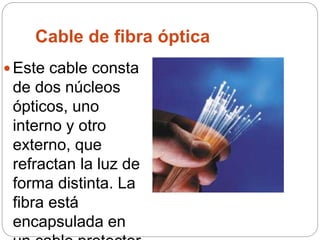 Cable de fibra óptica
 Este cable consta
de dos núcleos
ópticos, uno
interno y otro
externo, que
refractan la luz de
forma distinta. La
fibra está
encapsulada en
 