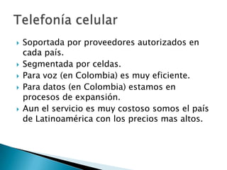    Soportada por proveedores autorizados en
    cada país.
   Segmentada por celdas.
   Para voz (en Colombia) es muy eficiente.
   Para datos (en Colombia) estamos en
    procesos de expansión.
   Aun el servicio es muy costoso somos el país
    de Latinoamérica con los precios mas altos.
 