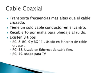    Transporta frecuencias mas altas que el cable
    cruzado.
   Tiene un solo cable conductor en el centro.
   Recubierto por malla para blindaje al ruido.
   Existen 3 tipos
    ◦ RG-8, RG-9 y RG 11 . Usado en Ethernet de cable
      grueso .
    ◦ RG-58. Usado en Ethernet de cable fino.
    ◦ RG-59. usado para TV
 