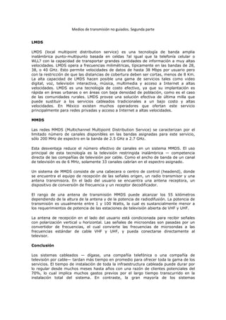 Medios de transmisión no guiados. Segunda parte


LMDS

LMDS (local multipoint distribution service) es una tecnología de banda amplia
inalámbrica punto-multipunto basada en celdas ?al igual que la telefonía celular o
WLL? con la capacidad de transportar grandes cantidades de información a muy altas
velocidades. LMDS opera a frecuencias milimétricas, típicamente en las bandas de 28,
38, o 40 GHz. Esto permite velocidades de datos de hasta 38 Mbps por usuario pero
con la restricción de que las distancias de cobertura deben ser cortas, menos de 8 Km.
La alta capacidad de LMDS hacen posible una gama de servicios tales como video
digital, voz, televisión interactiva, música, multimedia y acceso a Internet a altas
velocidades. LMDS es una tecnología de costo efectivo, ya que su implantación es
rápida en áreas urbanas o en áreas con baja densidad de población, como es el caso
de las comunidades rurales. LMDS provee una solución efectiva de última milla que
puede sustituir a los servicios cableados tradicionales a un bajo costo y altas
velocidades. En México existen muchos operadores que ofertan este servicio
principalmente para redes privadas y acceso a Internet a altas velocidades.

MMDS

Las redes MMDS (Multichannel Multipoint Distribution Service) se caracterizan por el
limitado número de canales disponibles en las bandas asignadas para este servicio,
sólo 200 MHz de espectro en la banda de 2.5 GHz a 2.7 GHz.

Esta desventaja reduce el número efectivo de canales en un sistema MMDS. El uso
principal de esta tecnología es la televisión restringida inalámbrica — competencia
directa de las compañías de televisión por cable. Como el ancho de banda de un canal
de televisión es de 6 MHz, solamente 33 canales cabrían en el espectro asignado.

Un sistema de MMDS consiste de una cabecera o centro de control (headend), donde
se encuentra el equipo de recepción de las señales origen, un radio transmisor y una
antena transmisora. En el lado del usuario se encuentra una antena receptora, un
dispositivo de conversión de frecuencia y un receptor decodificador.

El rango de una antena de transmisión MMDS puede alcanzar los 55 kilómetros
dependiendo de la altura de la antena y de la potencia de radiodifusión. La potencia de
transmisión es usualmente entre 1 y 100 Watts, la cual es sustancialmente menor a
los requerimientos de potencia de las estaciones de televisión abierta de VHF y UHF.

La antena de recepción en el lado del usuario está condicionada para recibir señales
con polarización vertical u horizontal. Las señales de microondas son pasadas por un
convertidor de frecuencias, el cual convierte las frecuencias de microondas a las
frecuencias estándar de cable VHF y UHF, y pueda conectarse directamente al
televisor.

Conclusión

Los sistemas cableados — dígase, una compañía telefónica o una compañía de
televisión por cable— tardan más tiempo en promedio para ofrecer toda la gama de los
servicios. El tiempo de instalación de toda la infraestructura cableada puede durar por
lo regular desde muchos meses hasta años con una razón de clientes potenciales del
70%, lo cual implica muchos gastos previos por el largo tiempo transcurrido en la
instalación total del sistema. En contraste, la gran mayoría de los sistemas
 